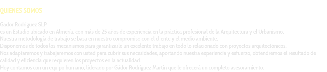 &nbsp;QUIENES SOMOS Gador Rodriguez SLP es un Estudio ubicado en Almería, con más de 25 años de experiencia en la práctica profesional de la Arquitectura y el Urbanismo. Nuestra metodología de trabajo se basa en nuestro compromiso con el cliente y el medio ambiente. Disponemos de todos los mecanismos para garantizarle un excelente trabajo en todo lo relacionado con proyectos arquitectónicos. Nos adaptaremos y trabajaremos con usted para cubrir sus necesidades, aportando nuestra experiencia y esfuerzo, obtendremos el resultado de calidad y eficiencia que requieren los proyectos en la actualidad. Hoy contamos con un equipo humano, liderado por Gádor Rodríguez Martín que le ofrecerá un completo asesoramiento. 