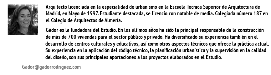 ﷯Arquitecto licenciada en la especialidad de urbanismo en la Escuela Técnica Superior de Arquitectura de Madrid, en Mayo de 1997. Estudiante destacada, se licencio con notable de media. Colegiada número 187 en el Colegio de Arquitectos de Almería. Gádor es la fundadora del Estudio. En los últimos años ha sido la principal responsable de la construcción de más de 700 viviendas para el sector público y privado. Ha diversificado su experiencia también en el desarrollo de centros culturales y educativos, así como otros aspectos técnicos que ofrece la práctica actual. Su experiencia en la aplicación del código técnico, la planificación urbanística y la supervisión en la calidad del diseño, son sus principales aportaciones a los proyectos elaborados en el Estudio. Gador@gadorrodriguez.com