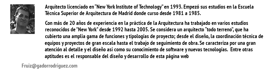 ﷯Arquitecto licenciado en “New York Institute of Technology” en 1993. Empezó sus estudios en la Escuela Técnica Superior de Arquitectura de Madrid donde curso desde 1981 a 1985. Con más de 20 años de experiencia en la práctica de la Arquitectura ha trabajado en varios estudios reconocidos de "New York" desde 1992 hasta 2005. Se considera un arquitecto “todo terreno”, que ha cubierto una amplia gama de funciones y tipologías de proyecto; desde el diseño, la coordinación técnica de equipos y proyectos de gran escala hasta el trabajo de seguimiento de obra. Se caracteriza por una gran atención al detalle y el diseño asi como su conocimiento de software y nuevas tecnologías. Entre otras aptitudes es el responsable del diseño y desarrollo de esta página web Fruiz@gadorrodriguez.com