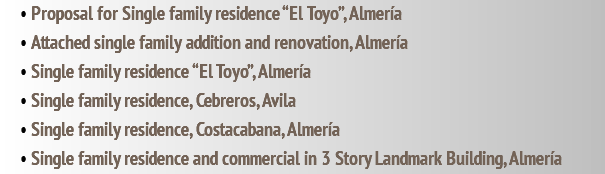 • Proposal for Single family residence “El Toyo”, Almería • Attached single family addition and renovation, Almería • Single family residence “El Toyo”, Almería • Single family residence, Cebreros, Avila • Single family residence, Costacabana, Almería • Single family residence and commercial in 3 Story Landmark Building, Almería
