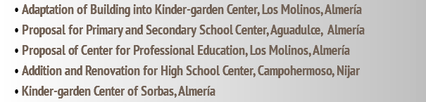 • Adaptation of Building into Kinder-garden Center, Los Molinos, Almería • Proposal for Primary and Secondary School Center, Aguadulce, Almería • Proposal of Center for Professional Education, Los Molinos, Almería • Addition and Renovation for High School Center, Campohermoso, Nijar • Kinder-garden Center of Sorbas, Almería