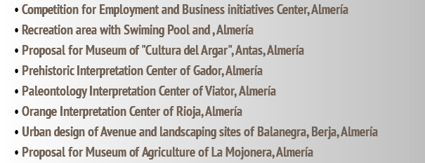 • Competition for Employment and Business initiatives Center, Almería • Recreation area with Swiming Pool and , Almería • Proposal for Museum of "Cultura del Argar", Antas, Almería • Prehistoric Interpretation Center of Gador, Almería • Paleontology Interpretation Center of Viator, Almería • Orange Interpretation Center of Rioja, Almería • Urban design of Avenue and landscaping sites of Balanegra, Berja, Almería • Proposal for Museum of Agriculture of La Mojonera, Almería