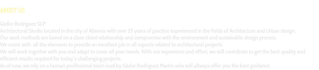 &nbsp;ABOUT US Gador Rodriguez SLP Architectural Studio located in the city of Almeria with over 25 years of practice experienced in the fields of Architecture and Urban design. Our work methods are based on a close client relationship and compromise with the environment and sustainable design process. We count with all the elements to provide an excellent job in all aspects related to architectural projects. We will work together with you and adapt to cover all your needs. With our experience and effort, we will contribute to get the best quality and efficient results required for today´s challenging projects. As of now, we rely on a human proffesional team lead by Gádor Rodríguez Martín who will allways offer you the best guidance.